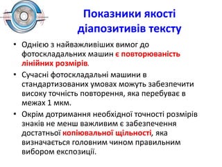 Показники якості
діапозитивів тексту
• Однією з найважливіших вимог до
фотоскладальних машин є повторюваність
лінійних розмірів.
• Сучасні фотоскладальні машини в
стандартизованих умовах можуть забезпечити
високу точність повторення, яка перебуває в
межах 1 мкм.
• Окрім дотримання необхідної точності розмірів
знаків не менш важливим є забезпечення
достатньої копіювальної щільності, яка
визначається головним чином правильним
вибором експозиції.
 