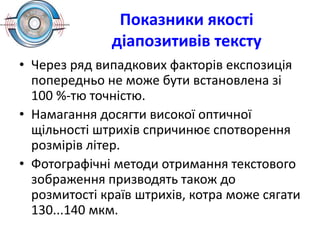 Показники якості
діапозитивів тексту
• Через ряд випадкових факторів експозиція
попередньо не може бути встановлена зі
100 %-тю точністю.
• Намагання досягти високої оптичної
щільності штрихів спричинює спотворення
розмірів літер.
• Фотографічні методи отримання текстового
зображення призводять також до
розмитості країв штрихів, котра може сягати
130...140 мкм.
 