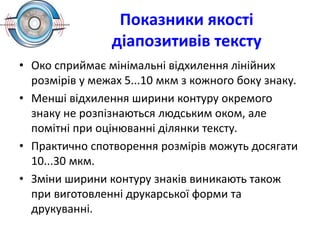 Показники якості
діапозитивів тексту
• Око сприймає мінімальні відхилення лінійних
розмірів у межах 5...10 мкм з кожного боку знаку.
• Менші відхилення ширини контуру окремого
знаку не розпізнаються людським оком, але
помітні при оцінюванні ділянки тексту.
• Практично спотворення розмірів можуть досягати
10...30 мкм.
• Зміни ширини контуру знаків виникають також
при виготовленні друкарської форми та
друкуванні.
 