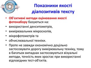 Показники якості
діапозитивів тексту
• Об'єктивні методи оцінювання якості
фотонабору базуються на:
• використанні денситометрів,
• вимірювальних мікроскопів,
• мікрофотометрів та
• обчислювальної техніки.
• Проте не завжди економічно доцільно
застосовувати дорогу вимірювальну техніку, тому
в багатьох випадках застосовуються візуальні
методи, точність яких зростає при використанні
відповідних тест-об'єктів.
 