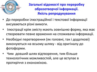 Загальні відомості про переробку
образотворчої інформації.
Якість репродукування
• До переробки ілюcтраційної і текстової інформації
висуваються різні вимоги.
• Ілюстрації крім змісту мають зовнішню форму, яка має
створювати певне враження на споживача інформації.
• Необхідні перетворення (як головні, так і додаткові)
виконуються на всьому шляху - від оригіналу до
фотоформи.
• Чим довший шлях відтворення, тим більше
технологічних можливостей, але це вступає в
протиріччя з економікою.
 