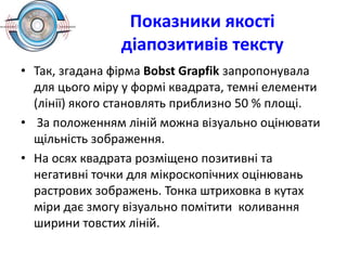 Показники якості
діапозитивів тексту
• Так, згадана фірма Воbst Grapfik запропонувала
для цього міру у формі квадрата, темні елементи
(лінії) якого становлять приблизно 50 % площі.
• За положенням ліній можна візуально оцінювати
щільність зображення.
• На осях квадрата розміщено позитивні та
негативні точки для мікроскопічних оцінювань
растрових зображень. Тонка штриховка в кутах
міри дає змогу візуально помітити коливання
ширини товстих ліній.
 