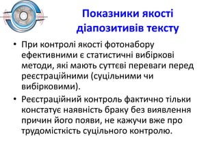 Показники якості
діапозитивів тексту
• При контролі якості фотонабору
ефективними є статистичні вибіркові
методи, які мають суттєві переваги перед
реєстраційними (суцільними чи
вибірковими).
• Реєстраційний контроль фактично тільки
констатує наявність браку без виявлення
причин його появи, не кажучи вже про
трудомісткість суцільного контролю.
 