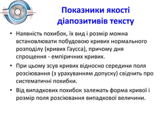 Показники якості
діапозитивів тексту
• Наявність похибок, їх вид і розмір можна
встановлювати побудовою кривих нормального
розподілу (кривих Гаусса), причому дня
спрощення - емпіричних кривих.
• При цьому зсув кривих відносно середини поля
розсіювання (з урахуванням допуску) свідчить про
систематичні похибки.
• Від випадкових похибок залежать форма кривої і
розмір поля розсіювання випадкової величини.
 