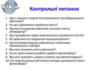 Контрольні питання
1. Що є першою стадією багаторазового трансформування
оригіналу?
2. На що спрямована проблема якості?
3. Від яких випадкових факторів залежить якість
репродукції?
4. Що передбачає теорія комплексного управління якістю?
5. Як здійснюється керування кольороподілом?
6. Що встановив Брунер займаючись питаннями
прямокутності набору?
7. Від чого залежить якість фотокопії?
8. На які групи можна розбити дефекти фотонабору?
9. Від чого залежить ширина штрихів при фотоскладанні?
10. На чому базуються об'єктивні методи оцінювання якості
фотонабору?
 