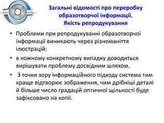 Загальні відомості про переробку
образотворчої інформації.
Якість репродукування
• Проблеми при репродукуванні образотворчої
інформації виникають через різноманіття
ілюстрацій:
• в кожному конкретному випадку доводиться
вирішувати проблему досвідним шляхом.
• З точки зору інформаційного підходу система тим
краще відтворює зображення, чим дрібніші деталі
й більше число градацій оптичної щільності буде
зафіксовано на копії.
 