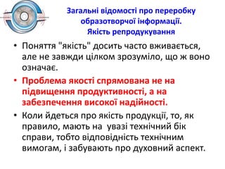 Загальні відомості про переробку
образотворчої інформації.
Якість репродукування
• Поняття "якість" досить часто вживається,
але не завжди цілком зрозуміло, що ж воно
означає.
• Проблема якості спрямована не на
підвищення продуктивності, а на
забезпечення високої надійності.
• Коли йдеться про якість продукції, то, як
правило, мають на увазі технічний бік
справи, тобто відповідність технічним
вимогам, і забувають про духовний аспект.
 
