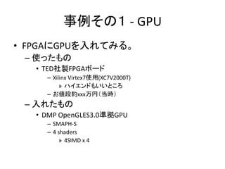 事例その１ - GPU
• FPGAにGPUを入れてみる。
– 使ったもの
• TED社製FPGAボード
– Xilinx Virtex7使用(XC7V2000T)
» ハイエンドもいいところ
– お値段約xxx万円（当時）

– 入れたもの
...