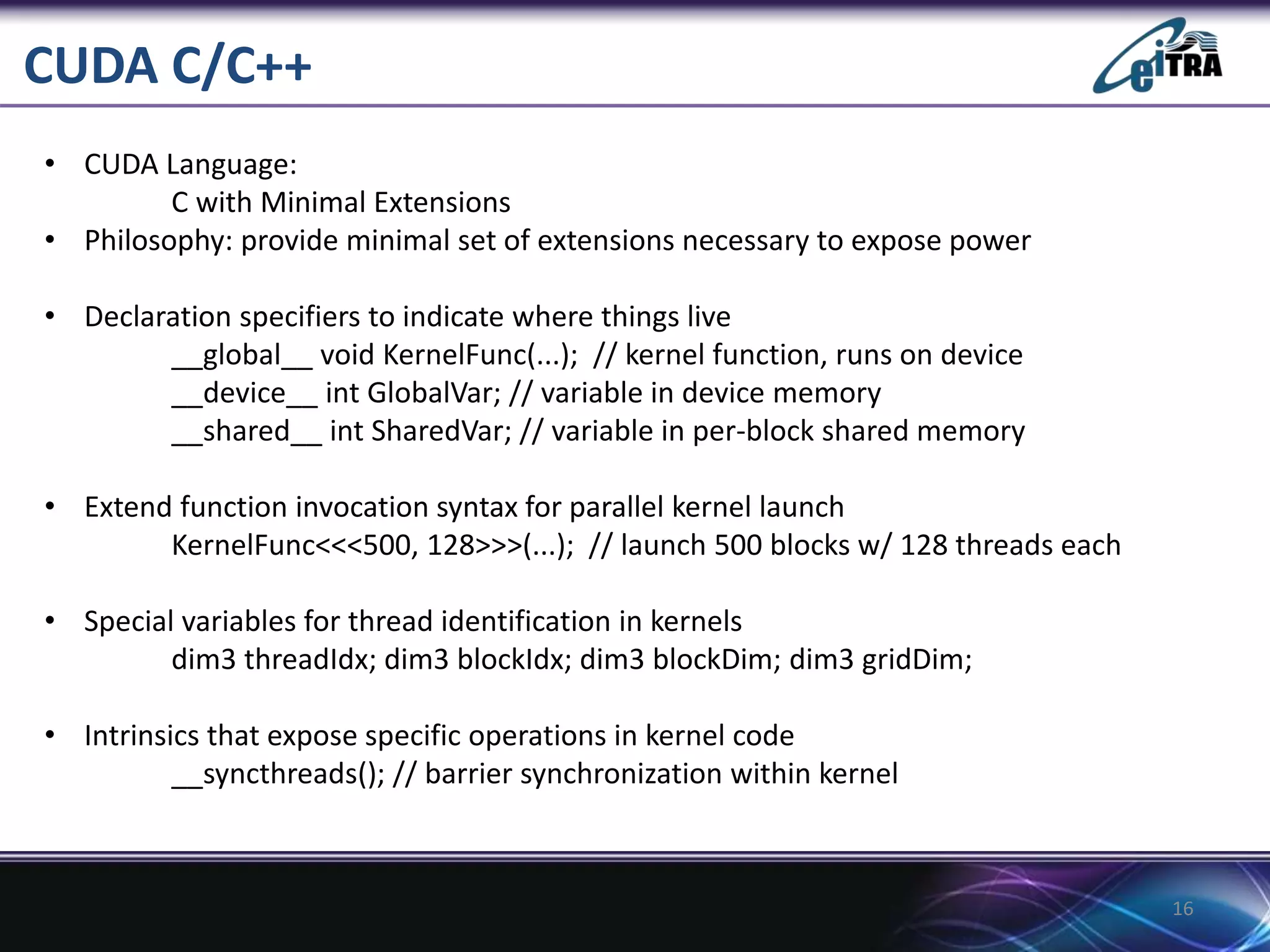 CUDA C/C++
16
• CUDA Language:
C with Minimal Extensions
• Philosophy: provide minimal set of extensions necessary to expose power
• Declaration specifiers to indicate where things live
__global__ void KernelFunc(...); // kernel function, runs on device
__device__ int GlobalVar; // variable in device memory
__shared__ int SharedVar; // variable in per-block shared memory
• Extend function invocation syntax for parallel kernel launch
KernelFunc<<<500, 128>>>(...); // launch 500 blocks w/ 128 threads each
• Special variables for thread identification in kernels
dim3 threadIdx; dim3 blockIdx; dim3 blockDim; dim3 gridDim;
• Intrinsics that expose specific operations in kernel code
__syncthreads(); // barrier synchronization within kernel
 