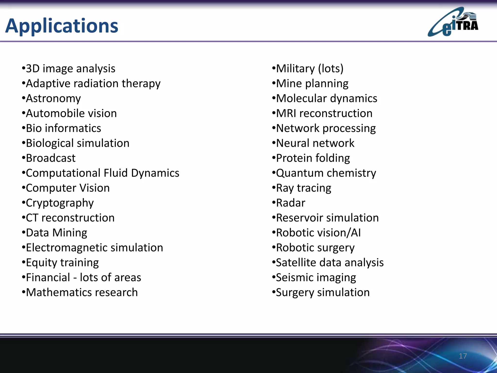 Applications
17
•Military (lots)
•Mine planning
•Molecular dynamics
•MRI reconstruction
•Network processing
•Neural network
•Protein folding
•Quantum chemistry
•Ray tracing
•Radar
•Reservoir simulation
•Robotic vision/AI
•Robotic surgery
•Satellite data analysis
•Seismic imaging
•Surgery simulation
•3D image analysis
•Adaptive radiation therapy
•Astronomy
•Automobile vision
•Bio informatics
•Biological simulation
•Broadcast
•Computational Fluid Dynamics
•Computer Vision
•Cryptography
•CT reconstruction
•Data Mining
•Electromagnetic simulation
•Equity training
•Financial - lots of areas
•Mathematics research
 