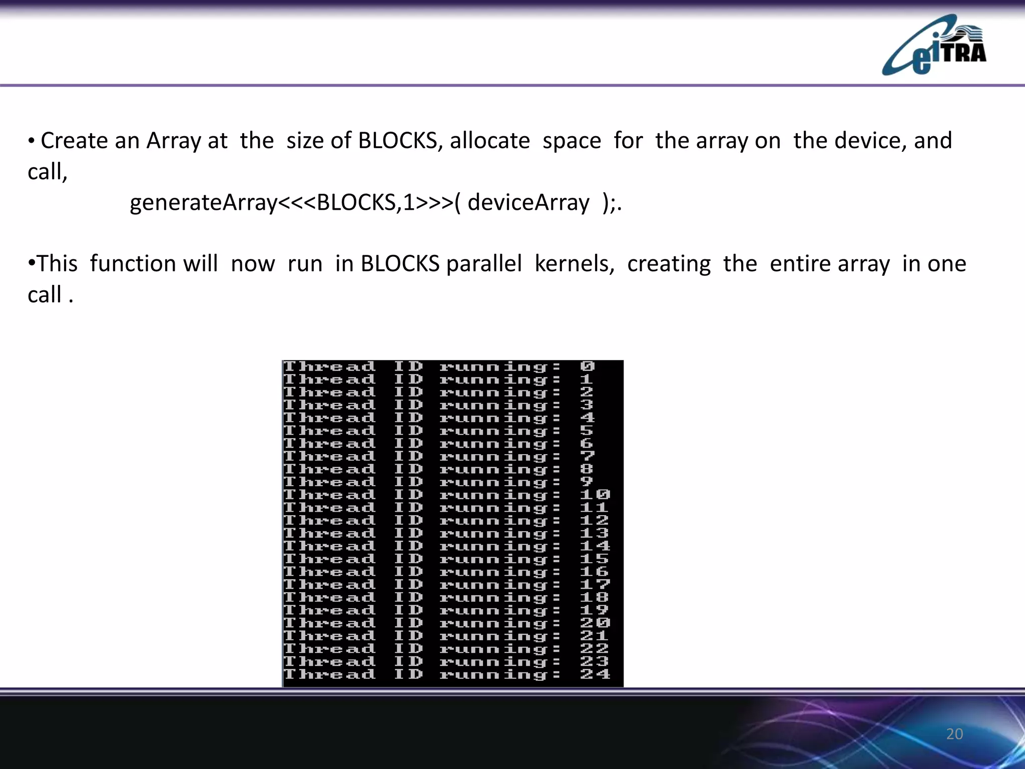 20
• Create an Array at the size of BLOCKS, allocate space for the array on the device, and
call,
generateArray<<<BLOCKS,1>>>( deviceArray );.
•This function will now run in BLOCKS parallel kernels, creating the entire array in one
call .
 