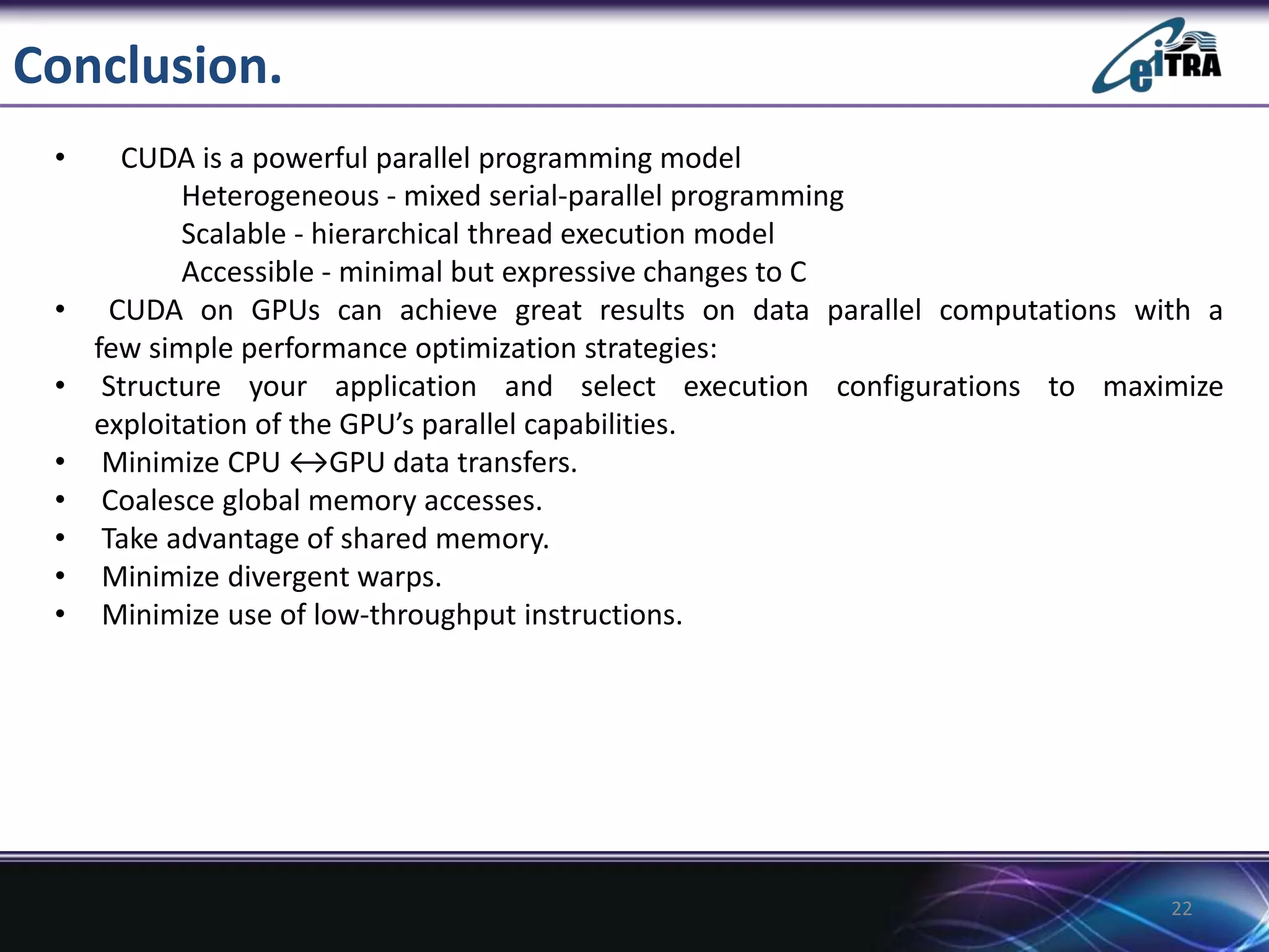 Conclusion.
• CUDA is a powerful parallel programming model
Heterogeneous - mixed serial-parallel programming
Scalable - hierarchical thread execution model
Accessible - minimal but expressive changes to C
• CUDA on GPUs can achieve great results on data parallel computations with a
few simple performance optimization strategies:
• Structure your application and select execution configurations to maximize
exploitation of the GPU’s parallel capabilities.
• Minimize CPU ↔GPU data transfers.
• Coalesce global memory accesses.
• Take advantage of shared memory.
• Minimize divergent warps.
• Minimize use of low-throughput instructions.
22
 