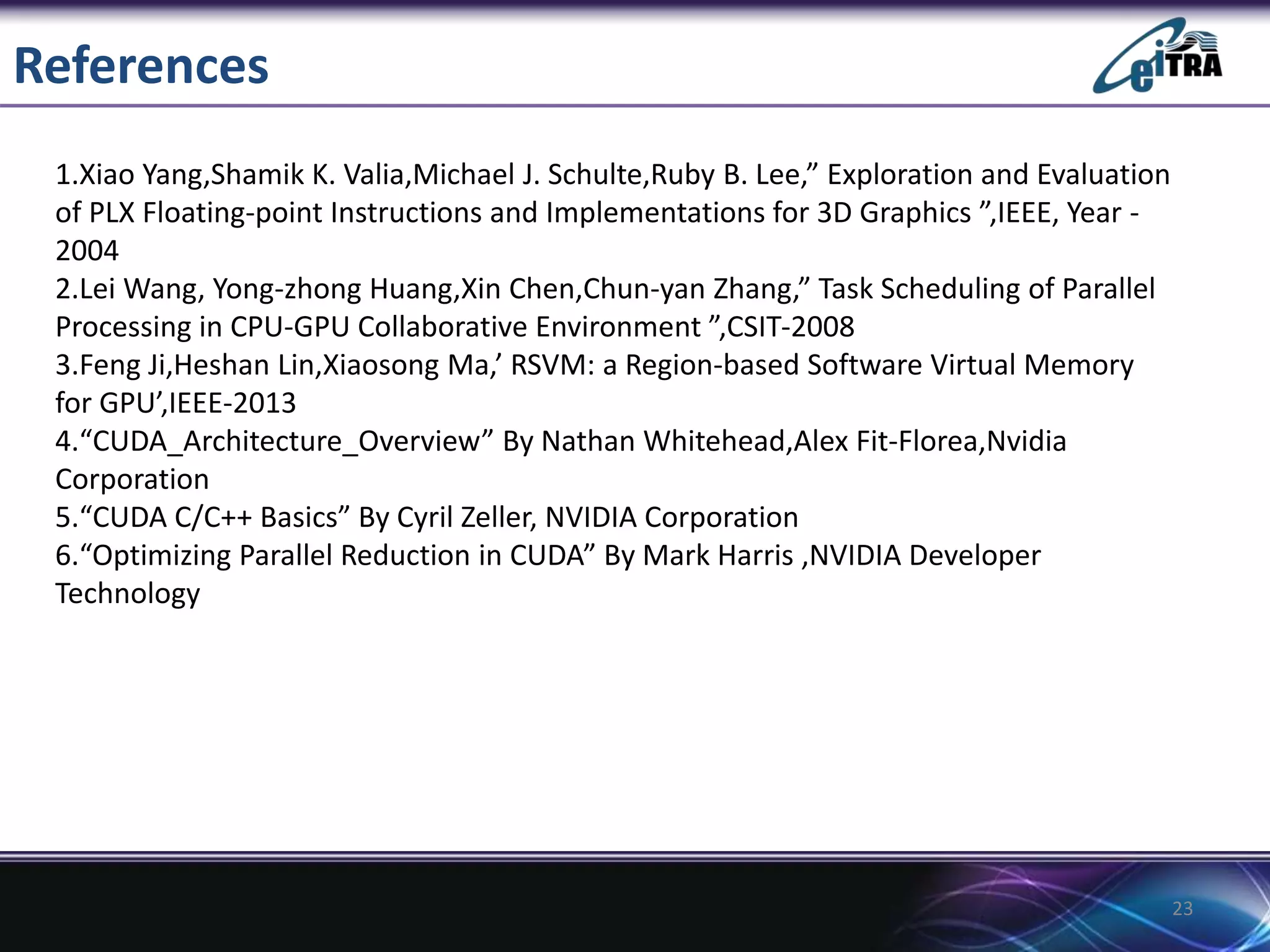 References
1.Xiao Yang,Shamik K. Valia,Michael J. Schulte,Ruby B. Lee,” Exploration and Evaluation
of PLX Floating-point Instructions and Implementations for 3D Graphics ”,IEEE, Year -
2004
2.Lei Wang, Yong-zhong Huang,Xin Chen,Chun-yan Zhang,” Task Scheduling of Parallel
Processing in CPU-GPU Collaborative Environment ”,CSIT-2008
3.Feng Ji,Heshan Lin,Xiaosong Ma,’ RSVM: a Region-based Software Virtual Memory
for GPU’,IEEE-2013
4.“CUDA_Architecture_Overview” By Nathan Whitehead,Alex Fit-Florea,Nvidia
Corporation
5.“CUDA C/C++ Basics” By Cyril Zeller, NVIDIA Corporation
6.“Optimizing Parallel Reduction in CUDA” By Mark Harris ,NVIDIA Developer
Technology
23
 