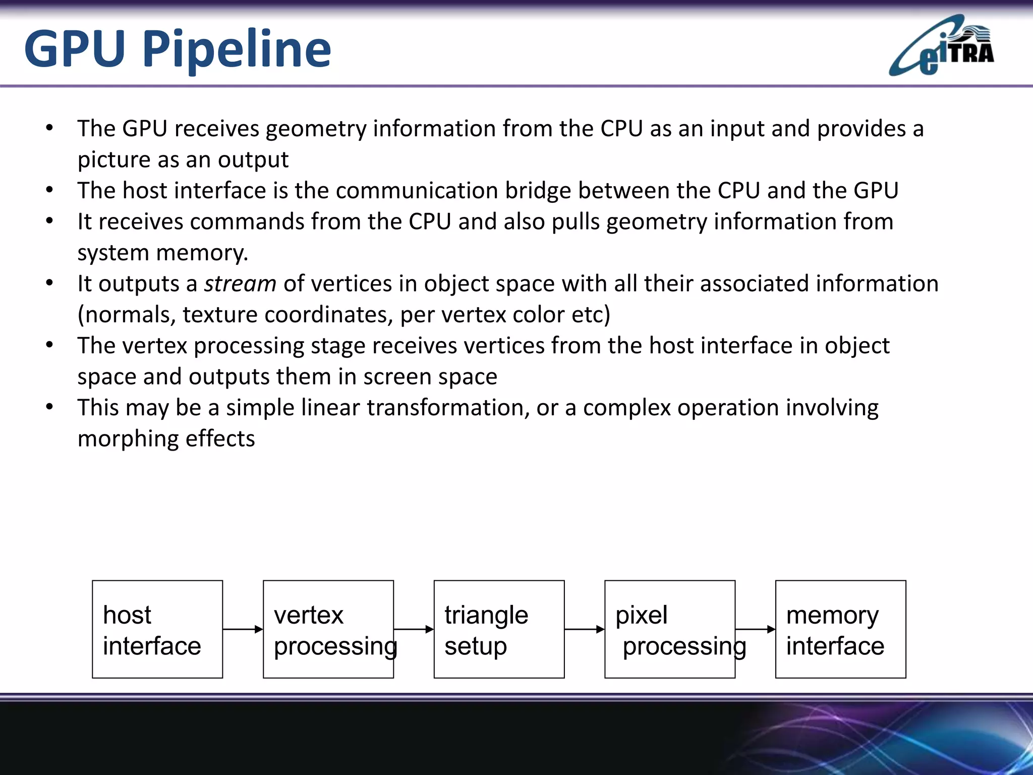 GPU Pipeline
• The GPU receives geometry information from the CPU as an input and provides a
picture as an output
• The host interface is the communication bridge between the CPU and the GPU
• It receives commands from the CPU and also pulls geometry information from
system memory.
• It outputs a stream of vertices in object space with all their associated information
(normals, texture coordinates, per vertex color etc)
• The vertex processing stage receives vertices from the host interface in object
space and outputs them in screen space
• This may be a simple linear transformation, or a complex operation involving
morphing effects
host
interface
vertex
processing
triangle
setup
pixel
processing
memory
interface
 