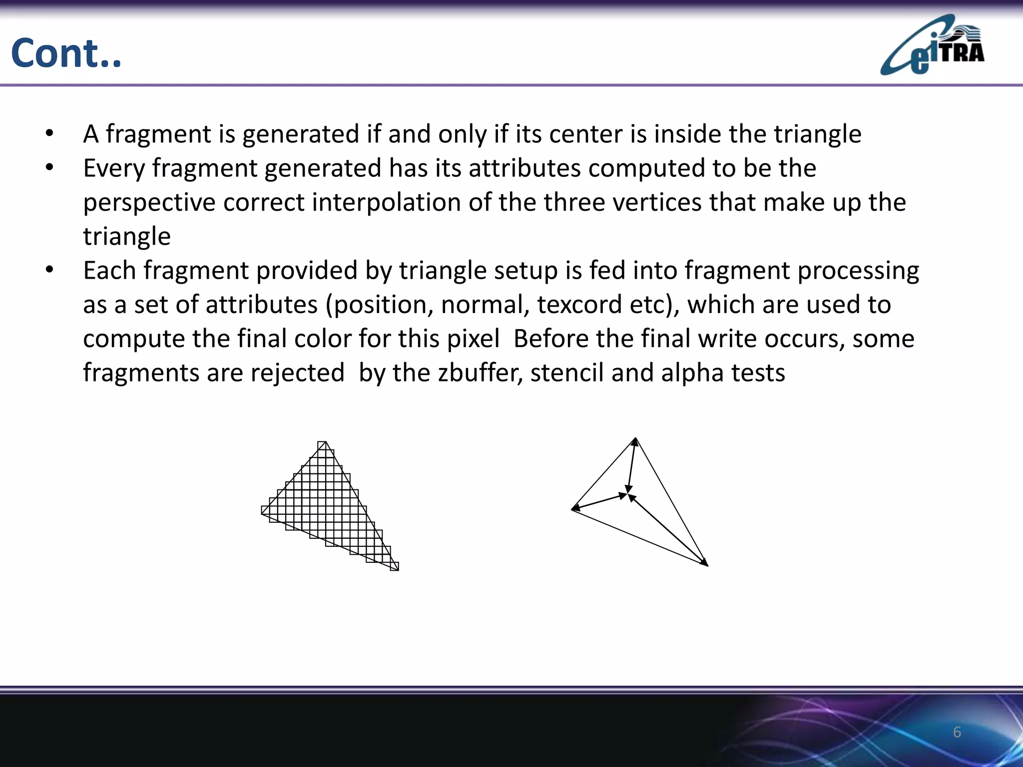 Cont..
• A fragment is generated if and only if its center is inside the triangle
• Every fragment generated has its attributes computed to be the
perspective correct interpolation of the three vertices that make up the
triangle
• Each fragment provided by triangle setup is fed into fragment processing
as a set of attributes (position, normal, texcord etc), which are used to
compute the final color for this pixel Before the final write occurs, some
fragments are rejected by the zbuffer, stencil and alpha tests
6
 