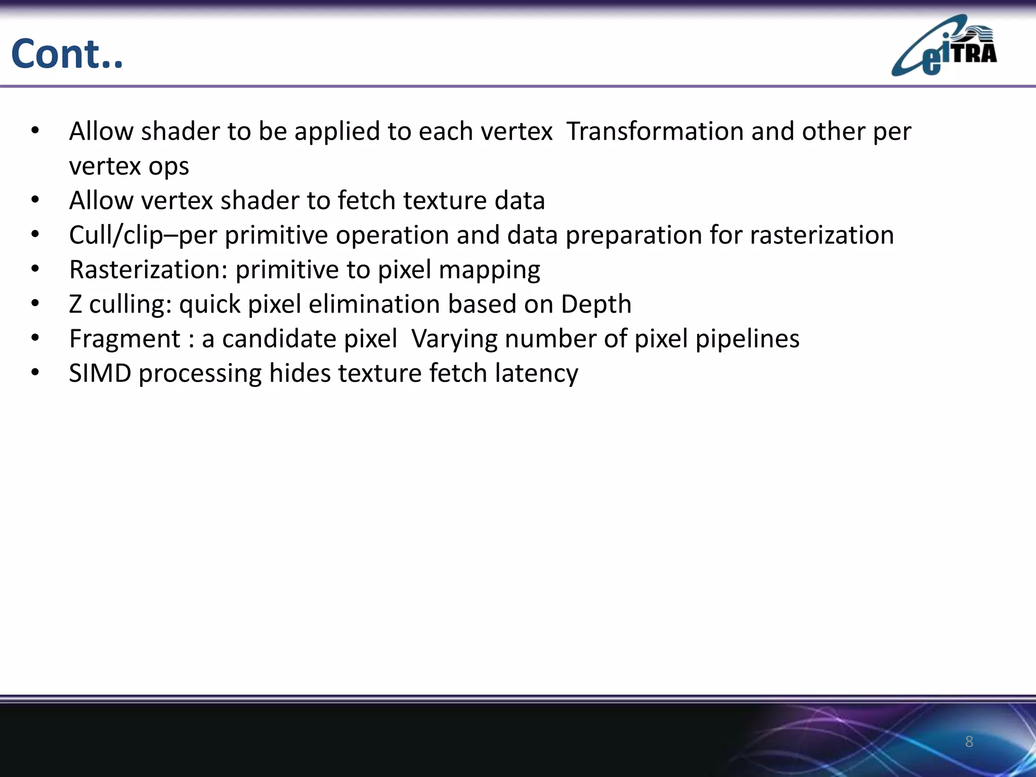 Cont..
• Allow shader to be applied to each vertex Transformation and other per
vertex ops
• Allow vertex shader to fetch texture data
• Cull/clip–per primitive operation and data preparation for rasterization
• Rasterization: primitive to pixel mapping
• Z culling: quick pixel elimination based on Depth
• Fragment : a candidate pixel Varying number of pixel pipelines
• SIMD processing hides texture fetch latency
8
 