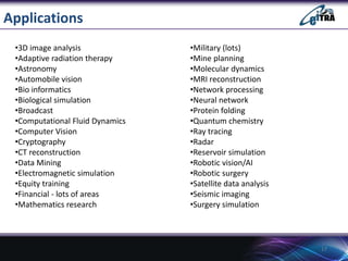 Applications
17
•Military (lots)
•Mine planning
•Molecular dynamics
•MRI reconstruction
•Network processing
•Neural network
•Protein folding
•Quantum chemistry
•Ray tracing
•Radar
•Reservoir simulation
•Robotic vision/AI
•Robotic surgery
•Satellite data analysis
•Seismic imaging
•Surgery simulation
•3D image analysis
•Adaptive radiation therapy
•Astronomy
•Automobile vision
•Bio informatics
•Biological simulation
•Broadcast
•Computational Fluid Dynamics
•Computer Vision
•Cryptography
•CT reconstruction
•Data Mining
•Electromagnetic simulation
•Equity training
•Financial - lots of areas
•Mathematics research
 