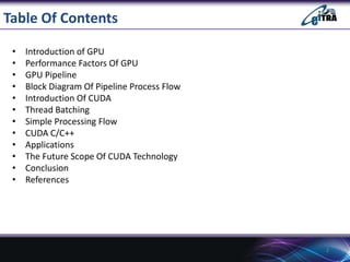 Table Of Contents
• Introduction of GPU
• Performance Factors Of GPU
• GPU Pipeline
• Block Diagram Of Pipeline Process Flow
• Introduction Of CUDA
• Thread Batching
• Simple Processing Flow
• CUDA C/C++
• Applications
• The Future Scope Of CUDA Technology
• Conclusion
• References
2
 