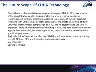 The Future Scope Of CUDA Technology
• Currently most of research is going on general purpose GPU. As GPU have a highly-
efficient and flexible parallel programmable features, a growing number of
researchers and business organizations started to use some of the non-graphical
rendering with GPU to implement the calculations, and create a new field of study:
GPGPU (General-Purpose computation on GPU) and its objective is to use GPU to
implement more extensive scientific computing. GPGPU has been successfully used in
algebra, fluid simulation, database applications, spectrum analysis, and other non-
graphical applications
• Region-based Software Virtual Memory (RSVM), a software virtual memory running
on both CPU and GPU in a distributed and cooperative way.
• Size reduction
• Cooling technique
21
 