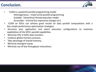 Conclusion.
• CUDA is a powerful parallel programming model
Heterogeneous - mixed serial-parallel programming
Scalable - hierarchical thread execution model
Accessible - minimal but expressive changes to C
• CUDA on GPUs can achieve great results on data parallel computations with a
few simple performance optimization strategies:
• Structure your application and select execution configurations to maximize
exploitation of the GPU’s parallel capabilities.
• Minimize CPU ↔GPU data transfers.
• Coalesce global memory accesses.
• Take advantage of shared memory.
• Minimize divergent warps.
• Minimize use of low-throughput instructions.
22
 