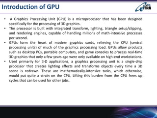 Introduction of GPU
• A Graphics Processing Unit (GPU) is a microprocessor that has been designed
specifically for the processing of 3D graphics.
• The processor is built with integrated transform, lighting, triangle setup/clipping,
and rendering engines, capable of handling millions of math-intensive processes
per second.
• GPUs form the heart of modern graphics cards, relieving the CPU (central
processing units) of much of the graphics processing load. GPUs allow products
such as desktop PCs, portable computers, and game consoles to process real-time
3D graphics that only a few years ago were only available on high-end workstations.
• Used primarily for 3-D applications, a graphics processing unit is a single-chip
processor that creates lighting effects and transforms objects every time a 3D
scene is redrawn. These are mathematically-intensive tasks, which otherwise,
would put quite a strain on the CPU. Lifting this burden from the CPU frees up
cycles that can be used for other jobs.
3
 