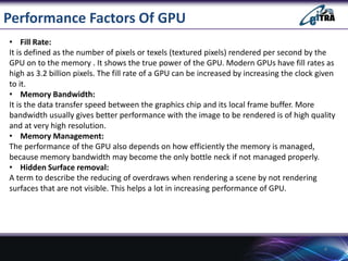 Performance Factors Of GPU
• Fill Rate:
It is defined as the number of pixels or texels (textured pixels) rendered per second by the
GPU on to the memory . It shows the true power of the GPU. Modern GPUs have fill rates as
high as 3.2 billion pixels. The fill rate of a GPU can be increased by increasing the clock given
to it.
• Memory Bandwidth:
It is the data transfer speed between the graphics chip and its local frame buffer. More
bandwidth usually gives better performance with the image to be rendered is of high quality
and at very high resolution.
• Memory Management:
The performance of the GPU also depends on how efficiently the memory is managed,
because memory bandwidth may become the only bottle neck if not managed properly.
• Hidden Surface removal:
A term to describe the reducing of overdraws when rendering a scene by not rendering
surfaces that are not visible. This helps a lot in increasing performance of GPU.
4
 