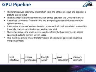 GPU Pipeline
• The GPU receives geometry information from the CPU as an input and provides a
picture as an output
• The host interface is the communication bridge between the CPU and the GPU
• It receives commands from the CPU and also pulls geometry information from
system memory.
• It outputs a stream of vertices in object space with all their associated information
(normals, texture coordinates, per vertex color etc)
• The vertex processing stage receives vertices from the host interface in object
space and outputs them in screen space
• This may be a simple linear transformation, or a complex operation involving
morphing effects
host
interface
vertex
processing
triangle
setup
pixel
processing
memory
interface
 