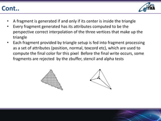 Cont..
• A fragment is generated if and only if its center is inside the triangle
• Every fragment generated has its attributes computed to be the
perspective correct interpolation of the three vertices that make up the
triangle
• Each fragment provided by triangle setup is fed into fragment processing
as a set of attributes (position, normal, texcord etc), which are used to
compute the final color for this pixel Before the final write occurs, some
fragments are rejected by the zbuffer, stencil and alpha tests
6
 