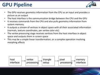 GPU Pipeline
• The GPU receives geometry information from the CPU as an input and provides a
picture as an output
• The ho...