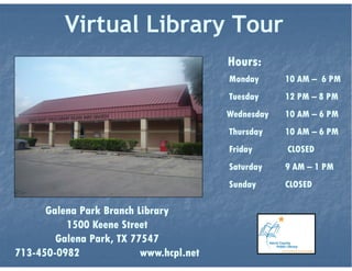 Library Hours
Monday
Tuesday
Wednesday
Thursday
Friday
Saturday
Sunday
Galena Park Branch Library
10 am – 6 pm
12 pm – 8 pm
10 am – 6 pm
10 am – 6 pm
1 pm – 6 pm
10 am – 5 pm
CLOSED
VIRTUAL LIBRARY TOUR
 