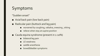 Symptoms
“Sudden onset”
■ Axial back pain (low back pain)
■ Radicular pain (buttock and leg pain)
■ worsened by coughing, valsalva, sneezing , sitting
■ relieve when stay at supine position
■ Cauda equina syndrome (present in 1-10%)
■ bilateral leg pain
■ LE weakness
■ saddle anesthesia
■ bowel/bladder symptoms
 