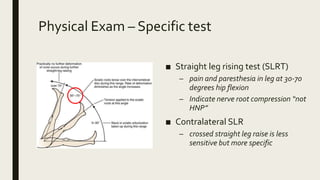 Physical Exam – Specific test
■ Straight leg rising test (SLRT)
– pain and paresthesia in leg at 30-70
degrees hip flexion
– Indicate nerve root compression “not
HNP”
■ Contralateral SLR
– crossed straight leg raise is less
sensitive but more specific
 