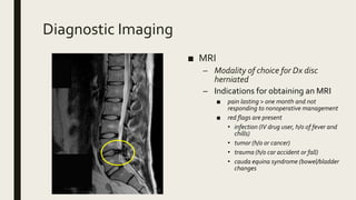 Diagnostic Imaging
■ MRI
– Modality of choice for Dx disc
herniated
– Indications for obtaining an MRI
■ pain lasting > one month and not
responding to nonoperative management
■ red flags are present
• infection (IV drug user, h/o of fever and
chills)
• tumor (h/o or cancer)
• trauma (h/o car accident or fall)
• cauda equina syndrome (bowel/bladder
changes
 