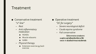 Treatment
■ Conservative treatment
“1st line”
– Rest
– Anti-inflammatory
medication
■ NSAIDs
■ Muscle relaxants
■ GABA
– Physical therapy
■ Extension exercise ex back
exercise
■ Operative treatment
“I/C for surgery”
– Severe neurological deficit
– Cauda equina syndrome
– Fail conservative
ขึ้นกับอาการปวด ความต้องการ
ของผู้ป่วย แต่ถ้าดีขึ้นแล้วเป็นอีกไม่หาย ให้ใช้
ระยะเวลา 6 เดือนเป็นตัวกาหนดว่าต้องไปผ่าตัด
 