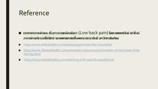 Reference
■ เอกสารประกอบคาสอน เรื่องภาวะปวดหลังระดับเอว (Low back pain) โดยนายแพทย์กันต์ แก้วโรจน์
อาจารย์ภาควิชาออร์โธปิดิกส์ คณะแพทยศาสตร์โรงพยาบาลรามาธิบดี มหาวิทยาลัยมหิดล
■ https://www.orthobullets.com/spine/2035/lumbar-disc-herniation
■ https://www.78stepshealth.us/examination-sequence/examination-of-the-lower-limb-
the-hip.html
■ https://musculoskeletalkey.com/working-with-special-populations/
 