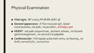 Physical Examination
■ Vital signs : BP 110/74 PR 68 RR 18 BT 36
■ General appearance : AThai muscular girl , Good
consciousness, not pale , no jaundice , anthalgic gait
■ HEENT : not pale conjunctivae , anicteric sclerae , no thyroid
gland enlargement , no cervical LN palpable
■ Cardiovascular : Full regular pulse both arms, no heaving , no
thrill ,normal S1S2 , no murmur
 
