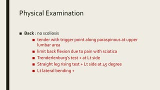 Physical Examination
■ Back : no scoliosis
■ tender with trigger point along paraspinous at upper
lumbar area
■ limit back flexion due to pain with sciatica
■ Trenderlenburg’s test + at Lt side
■ Straight leg rising test + Lt side at 45 degree
■ Lt lateral bending +
 
