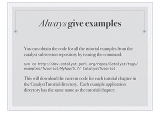 Always give examples
You can obtain the code for all the tutorial examples from the
catalyst subversion repository by issuing the command:
svn co http://dev.catalyst.perl.org/repos/Catalyst/tags/
examples/Tutorial/MyApp/5.7/ CatalystTutorial
This will download the current code for each tutorial chapter in
the CatalystTutorial directory. Each example application
directory has the same name as the tutorial chapter.
 