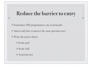 Reduce the barrier to entry
Sometimes OSS programmers can seem hostile.
Aim to only have to answer the same question once.
Write the answer down
In the pod
In the wiki
Teach the bot
 