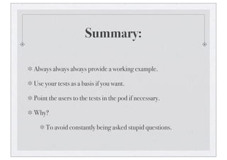 Summary:
Always always always provide a working example.
Use your tests as a basis if you want.
Point the users to the tests in the pod if necessary.
Why?
To avoid constantly being asked stupid questions.
 