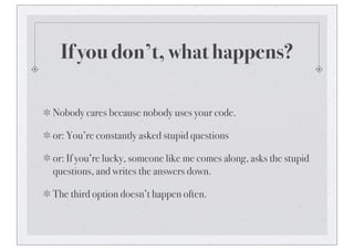 If you don’t, what happens?
Nobody cares because nobody uses your code.
or: You’re constantly asked stupid questions
or: If you’re lucky, someone like me comes along, asks the stupid
questions, and writes the answers down.
The third option doesn’t happen often.
 