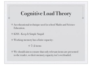 Cognitive Load Theory
An educational technique used in school Maths and Science
Education.
KISS - Keep It Simple Stupid
Working memory has a finite capacity:
7±2 items
We should aim to ensure that only relevant items are presented
to the reader, so their memory capacity isn’t overloaded.
 