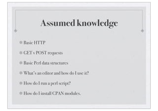 Assumed knowledge
Basic HTTP
GET v POST requests
Basic Perl data structures
What’s an editor and how do I use it?
How do I run a perl script?
How do I install CPAN modules.
 