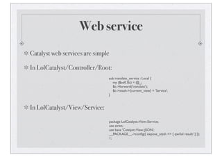 Web service
Catalyst web services are simple
In LolCatalyst/Controller/Root:
sub translate_service : Local {
my ($self, $c) = @_;
$c->forward('translate');
$c->stash->{current_view} = 'Service';
}
In LolCatalyst/View/Service:
package LolCatalyst::View::Service;
use strict;
use base 'Catalyst::View::JSON';
__PACKAGE__->conﬁg({ expose_stash => [ qw/lol result/ ] });
1;
 