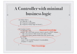 A Controller with minimal
business logic
sub default :Path {
my ( $self, $c ) = @_;
$c->response->status(404);
$c->response->body( 'Page not found' );
}
sub translate :Local {
my ($self, $c) = @_;
my $lol = $c->req->body_params->{lol}; # only for a POST request
# $c->req->params->{lol} would catch GET or POST
# $c->req->query_params would catch GET params only
$c->stash(
lol => $lol,
result => $c->model('Translate')->translate($lol),
template => 'index.tt',
);
}
Assumed knowledge
New knowledge
 