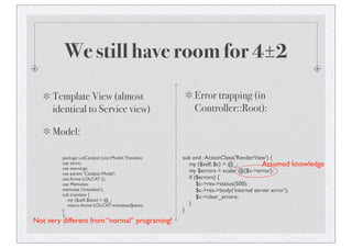 We still have room for 4±2
Template View (almost
identical to Service view)
Model:
package LolCatalyst::Lite::Model::Translate;
use strict;
use warnings;
use parent 'Catalyst::Model';
use Acme::LOLCAT ();
use Memoize;
memoize ('translate');
sub translate {
my ($self, $text) = @_;
return Acme::LOLCAT::translate($text);
}
1;
Error trapping (in
Controller::Root):
sub end :ActionClass('RenderView') {
my ($self, $c) = @_;
my $errors = scalar @{$c->error};
if ($errors) {
$c->res->status(500);
$c->res->body('internal server error');
$c->clear_errors;
}
}
Assumed knowledge
Not very different from “normal” programing!
 