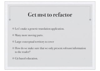 Get mst to refactor
Let’s make a generic translation application.
Many more moving parts.
Large conceptual territory to cover
How do we make sure that we only present relevant information
to the reader?
Git based education.
 