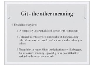 Git - the other meaning
Urbandictionary.com:
A completely ignorant, childish person with no manners
Total and utter tosser who is incapable of doing anything
other than annoying people, and not in a way that is funny to
others
Means idiot or rotter. Often used affectionately like bugger,
but when used seriously is probably more potent (but less
rude) than the worst swear words.
 