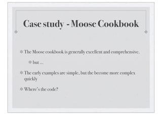 Case study - Moose Cookbook
The Moose cookbook is generally excellent and comprehensive.
but ...
The early examples are simple, but the become more complex
quickly
Where’s the code?
 