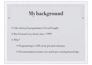 My background
Like most perl programmers I’m self taught
But I learned very slowly since 1999
Why?
Programming is 10% of my job and voluntary.
Documentation assumes too much pre-existing knowledge
 